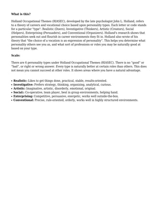 What is this?

Holland Occupational Themes (RIASEC), developed by the late psychologist John L. Holland, refers
to a theory of careers and vocational choice based upon personality types. Each letter or code stands
for a particular "type": Realistic (Doers), Investigative (Thinkers), Artistic (Creators), Social
(Helpers), Enterprising (Persuaders), and Conventional (Organizers). Holland's research shows that
personalities seek out and flourish in career environments they fit in. Holland also wrote of his
theory that "the choice of a vocation is an expression of personality”. This helps you determine what
personality others see you as, and what sort of professions or roles you may be naturally good at
based on your type.

Scale:

There are 6 personality types under Holland Occupational Themes (RIASEC). There is no “good” or
“bad”, or right or wrong answer. Every type is naturally better at certain roles than others. This does
not mean you cannot succeed at other roles. It shows areas where you have a natural advantage.


q   Realistic: Likes to get things done, practical, stable, results-oriented.
q   Investigative: Prefers strategy, thinking, organizing, analytical, curious.
q   Artistic: Imaginative, artistic, disorderly, emotional, original.
q   Social:: Co-operative, team player, best in group environments, helping hand.
q   Enterprising: Competitive, persuasive, energetic, works well outside-the-box.
q   Conventional: Precise, rule-oriented, orderly, works well in highly structured environments.
 