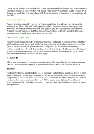 Others are not likely to help advance your career. You are viewed mostly negatively by your network.
You should attempt to connect better with others, foster deeper relationships and be positive. Treat
them as you would like to be treated yourself. Being more visible or prominent at the workplace will
also help.

Yellow (51% to 80%): OK

You are viewed as average by your network. Some people may help advance your career, while
others will not. This is where 60% of the population falls. You should focus on identifying those
individuals within your network that think very highly of you and forging deeper ties with them.
Work more closely with those that think highly of you. Continue to be more useful to others, and
more prominent at work. Ensure your efforts are noticed.

Green (81% to 100%): GREAT

You are viewed very positively by most of your network. Most people see you so favorably that they
will help advance your career with glowing recommendations, introductions and connections. They
speak of you well even when you are not there. Companies that achieve this score get new
customers simply through word-of-mouth buzz. You will similarly get job offers, partnership requests
or other new opportunities from your network from time to time. Keep doing what you are doing -
your work network loves you and values you highly!

Who uses it?

NPS is used by thousands of companies including Apple, GE, Intuit, Charles Schwab and American
Express. Companies use it to gauge customer satisfaction, as well as for employee feedback.

Accuracy

Net Promoter Score is one of the tools used in this report and contains a significant degree of error
based on how many people have responded to your survey, as well as your profession. Some roles
and professions are easier to rate than others. (eg. Sales exec vs. Fine Art). Take your NPS score in
relation to all the other metrics on this report. NPS is also no more statistically significant or
predictive than similar “How likely are you to...” questions, but is preferred due to its simplicity and
widespread use.
 