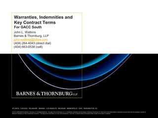 Warranties, Indemnities and
   Key Contract Terms
   For GACC South
   John L. Watkins
   Barnes & Thornburg, LLP
   john.watkins@btlaw.com
   (404) 264-4043 (direct dial)
   (404) 663-0538 (cell)




ATLANTA CHICAGO DELAWARE INDIANA LOS ANGELES MICHIGAN MINNEAPOLIS OHIOINDIANA LOS ANGELES MICHIGAN MINNEAPOLIS OHIO WASHINGTON, DC
                                           ATLANTA CHICAGO DELAWARE     WASHINGTON, DC

© 2012 Barnes & Thornburg LLP. All Rights Reserved.Rightspage, and all information onall information on it, is confidential, proprietarywhich may not be of Barnes & Thornburg LLP, which may without disseminated or disclosed toof the author or presenter. The information of
        CONFIDENTIAL Barnes & Thornburg LLP. All This Reserved. This page, and it, is the property of Barnes & Thornburg LLP and the property reproduced, disseminated or disclosed not be the express written consent anyone other than an employee or partner on
Barnes & Thornburg for who is authorized to receive it. This not be construed as legal advice or a be reproduced, in any & Thornburg LLP.
this page is intended LLPinformational purposes only and shall page and all information on it may notlegal opinion of Barnesform, by anyone without the express written consent of the author or presenter.
 