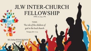 JLW INTER-CHURCH
FELLOWSHIP
APRIL 16, 2023, 2 PM
THEME:
The role of the children of
god in the local church
REV. bishop REYNALDO BADO
speaker
Passage: john 1:12,13.
 