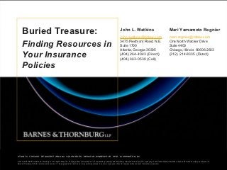 Buried Treasure:                                                                                                                      John L. Watkins                                                     Mari Yamamoto Regnier
                                                                                                                                                  john.watkins@btlaw.com                                              mari.regnier@btlaw.com

            Finding Resources in                                                                                                                  3475 Piedmont Road, N.E.
                                                                                                                                                  Suite 1700
                                                                                                                                                  Atlanta, Georgia 30305
                                                                                                                                                                                                                      One North Wacker Drive
                                                                                                                                                                                                                      Suite 4400
                                                                                                                                                                                                                      Chicago, Illinois 60606-2833
            Your Insurance                                                                                                                        (404) 264-4043 (Direct)
                                                                                                                                                  (404) 663-0538 (Cell)
                                                                                                                                                                                                                      (312) 214-8335 (Direct)


            Policies




     ATLANTA CHICAGO DELAWARE INDIANA LOS ANGELES MICHIGAN MINNEAPOLIS OHIOINDIANA LOS ANGELES MICHIGAN MINNEAPOLIS OHIO WASHINGTON, DC
                                                ATLANTA CHICAGO DELAWARE     WASHINGTON, DC

© 2012 CONFIDENTIAL Barnes & Thornburg LLP. All RightsRights Reserved. page, page, and all information is confidential, proprietary and the property of Barnes & Thornburg LLP, which which may not be disseminated or disclosed to anyone than an employee or partner of
     © 2012 CONFIDENTIAL Barnes & Thornburg LLP. All Reserved. This This and all information on it, on it, is confidential, proprietary and the property of Barnes & Thornburg LLP, may not be disseminated or disclosed to anyone other other than an employee or partner of
Barnes & Thornburg LLP who iswho is authorized to receive it. page and all information on it mayit may not be reproduced, in any by anyone without the express written consent of the of the author or presenter.
     Barnes & Thornburg LLP authorized to receive it. This This page and all information on not be reproduced, in any form, form, by anyone without the express written consent author or presenter.
 