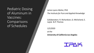 Pediatric Dosing
of Aluminum in
Vaccines:
Comparisons
of Schedules
James Lyons-Weiler, PhD
The Institute for Pure and Applied Knowledge
Collaborators: R. Richardson, G. McFarland, E.
Lajoie & P. Thomas
1/5/2020
at the
University of California Los Angeles
 