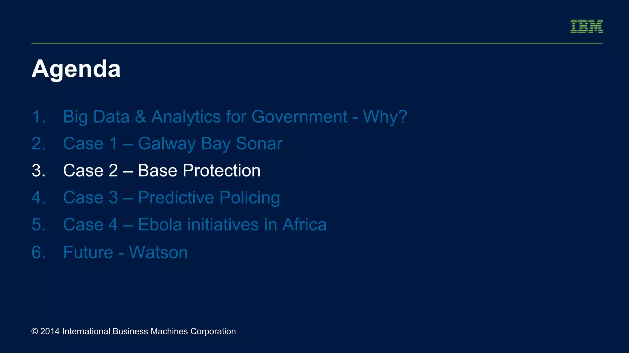 Agenda 
1. Big Data & Analytics for Government - Why? 
2. Case 1 – Galway Bay Sonar 
3. Case 2 – Base Protection 
4. Case 3 – Predictive Policing 
5. Case 4 – Ebola initiatives in Africa 
6. Future - Watson 
© 2014 International Business Machines Corporation 
 