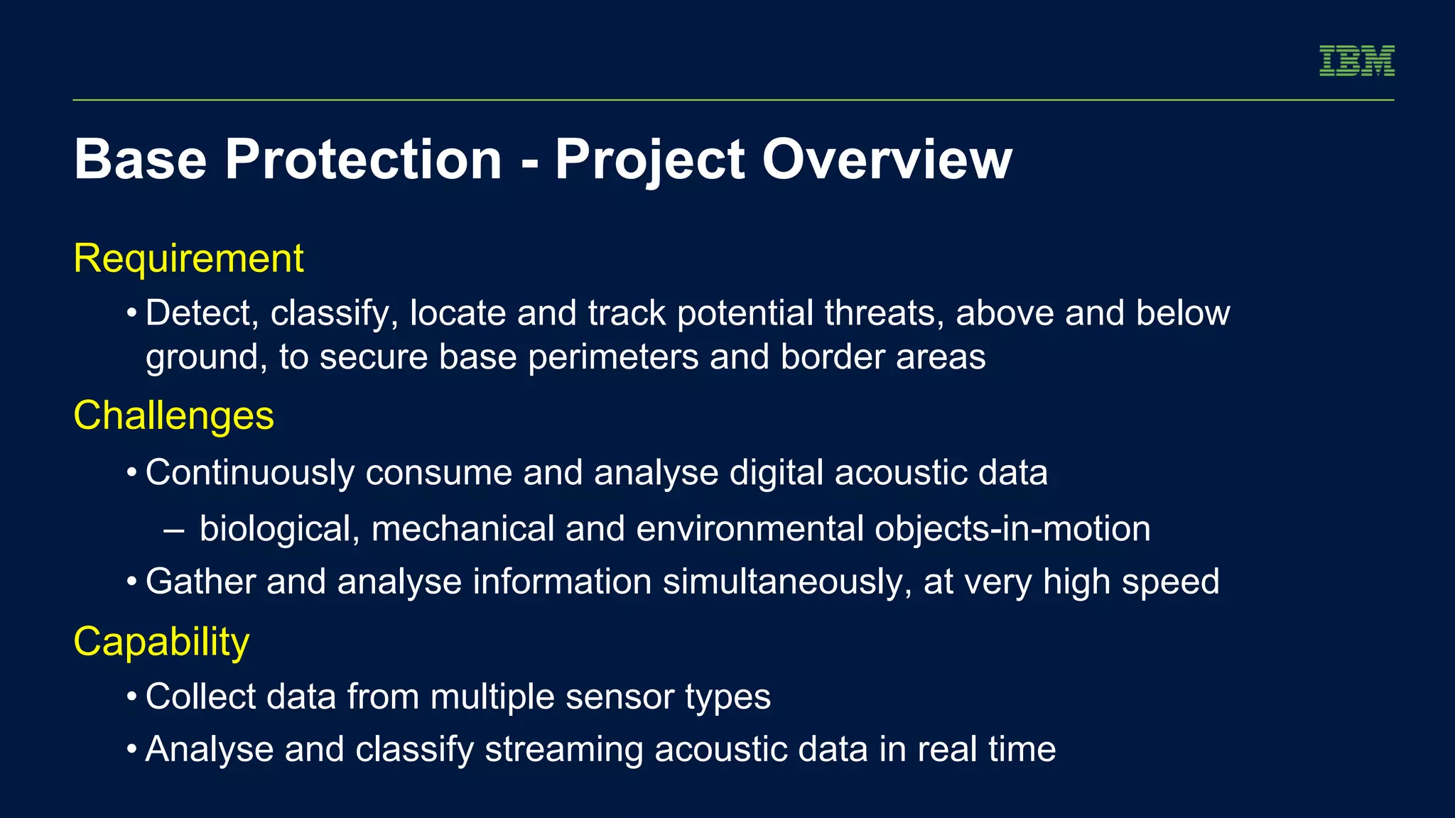 Base Protection - Project Overview 
Requirement 
• Detect, classify, locate and track potential threats, above and below 
ground, to secure base perimeters and border areas 
Challenges 
• Continuously consume and analyse digital acoustic data 
– biological, mechanical and environmental objects-in-motion 
• Gather and analyse information simultaneously, at very high speed 
Capability 
• Collect data from multiple sensor types 
• Analyse and classify streaming acoustic data in real time 
 