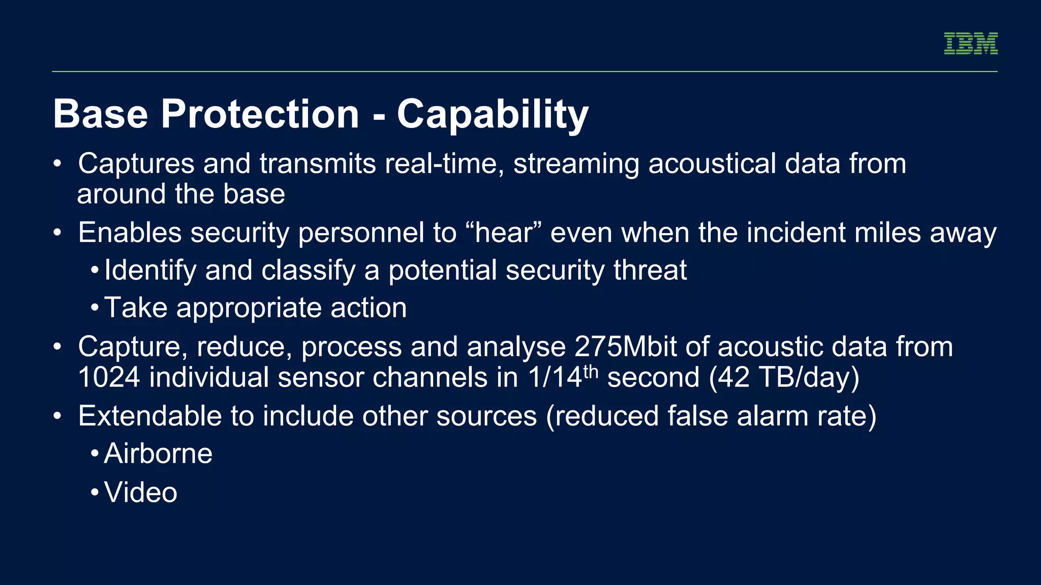 Base Protection - Capability 
• Captures and transmits real-time, streaming acoustical data from 
around the base 
• Enables security personnel to “hear” even when the incident miles away 
• Identify and classify a potential security threat 
• Take appropriate action 
• Capture, reduce, process and analyse 275Mbit of acoustic data from 
1024 individual sensor channels in 1/14th second (42 TB/day) 
• Extendable to include other sources (reduced false alarm rate) 
• Airborne 
• Video 
 
