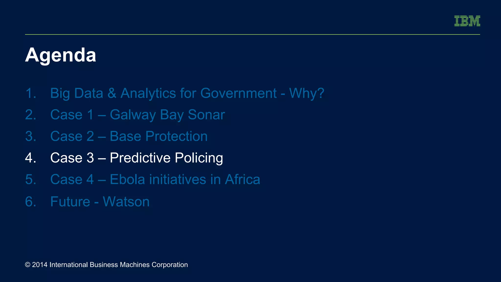 Agenda 
1. Big Data & Analytics for Government - Why? 
2. Case 1 – Galway Bay Sonar 
3. Case 2 – Base Protection 
4. Case 3 – Predictive Policing 
5. Case 4 – Ebola initiatives in Africa 
6. Future - Watson 
© 2014 International Business Machines Corporation 
 