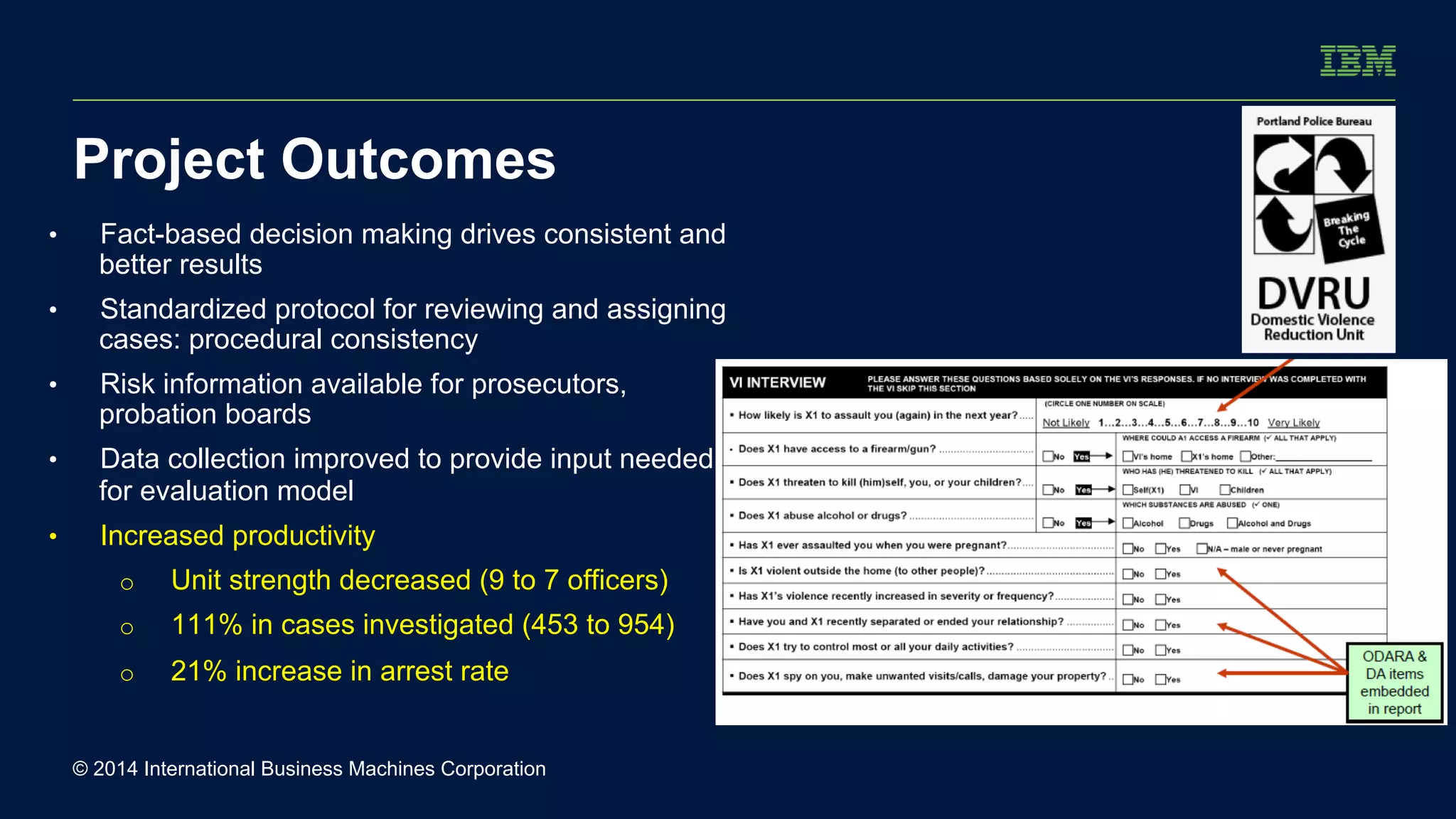 Project Outcomes 
• Fact-based decision making drives consistent and 
better results 
• Standardized protocol for reviewing and assigning 
cases: procedural consistency 
• Risk information available for prosecutors, 
probation boards 
• Data collection improved to provide input needed 
for evaluation model 
• Increased productivity 
o Unit strength decreased (9 to 7 officers) 
o 111% in cases investigated (453 to 954) 
o 21% increase in arrest rate 
© 2014 International Business Machines Corporation 
 