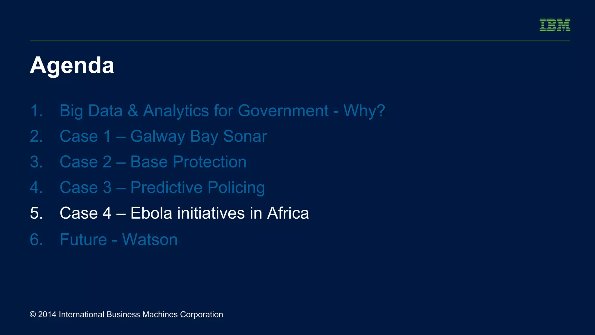Agenda 
1. Big Data & Analytics for Government - Why? 
2. Case 1 – Galway Bay Sonar 
3. Case 2 – Base Protection 
4. Case 3 – Predictive Policing 
5. Case 4 – Ebola initiatives in Africa 
6. Future - Watson 
© 2014 International Business Machines Corporation 
 