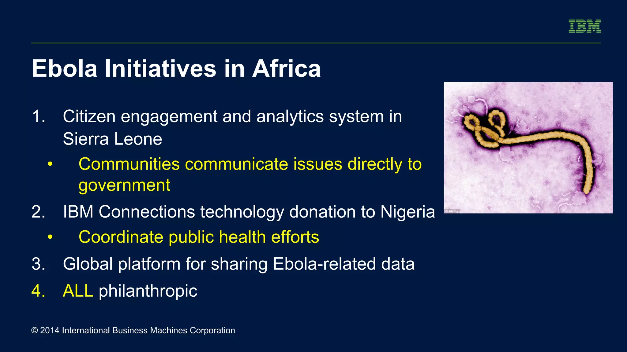 Ebola Initiatives in Africa 
1. Citizen engagement and analytics system in 
Sierra Leone 
• Communities communicate issues directly to 
government 
2. IBM Connections technology donation to Nigeria 
• Coordinate public health efforts 
3. Global platform for sharing Ebola-related data 
4. ALL philanthropic 
© 2014 International Business Machines Corporation 
 