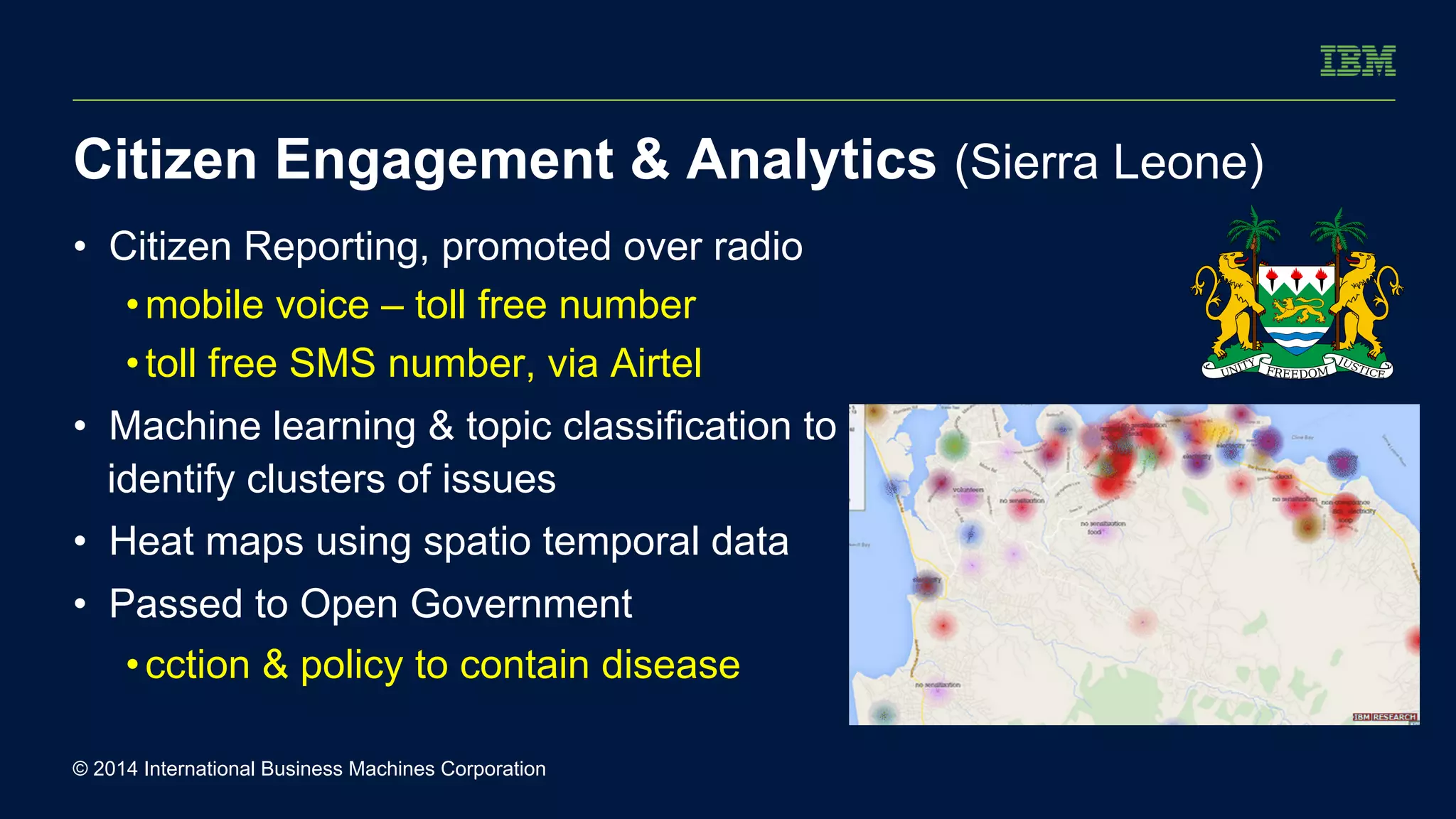 Citizen Engagement & Analytics (Sierra Leone) 
• Citizen Reporting, promoted over radio 
• mobile voice – toll free number 
• toll free SMS number, via Airtel 
• Machine learning & topic classification to 
identify clusters of issues 
• Heat maps using spatio temporal data 
• Passed to Open Government 
• cction & policy to contain disease 
© 2014 International Business Machines Corporation 
 