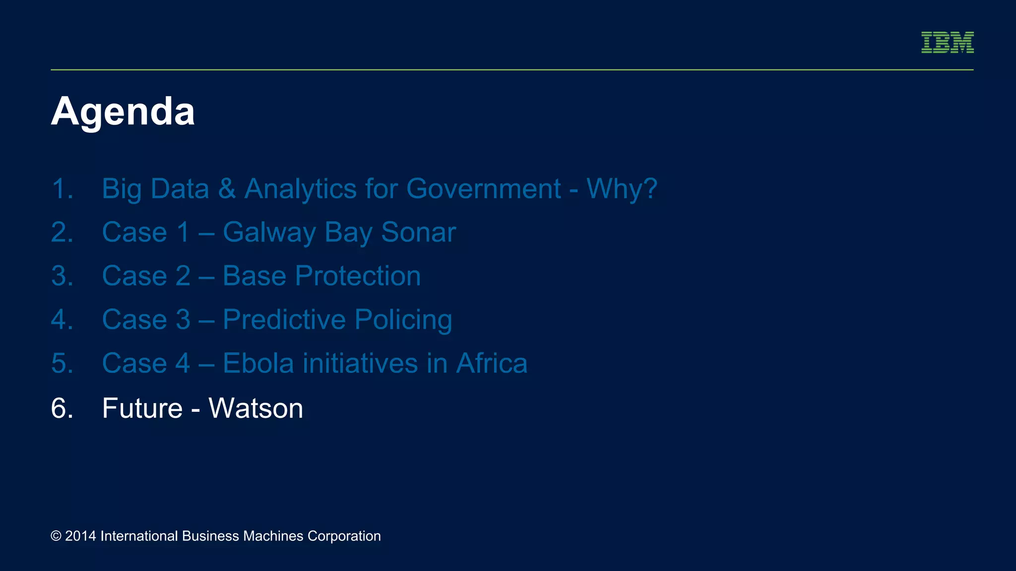 Agenda 
1. Big Data & Analytics for Government - Why? 
2. Case 1 – Galway Bay Sonar 
3. Case 2 – Base Protection 
4. Case 3 – Predictive Policing 
5. Case 4 – Ebola initiatives in Africa 
6. Future - Watson 
© 2014 International Business Machines Corporation 
 