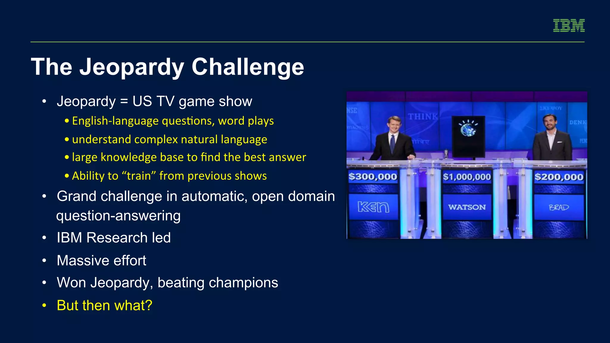 The Jeopardy Challenge 
• Jeopardy = US TV game show 
• English-­‐language 
ques/ons, 
word 
plays 
• understand 
complex 
natural 
language 
• large 
knowledge 
base 
to 
find 
the 
best 
answer 
• Ability 
to 
“train” 
from 
previous 
shows 
• Grand challenge in automatic, open domain 
question-answering 
• IBM Research led 
• Massive effort 
• Won Jeopardy, beating champions 
• But then what? 
 