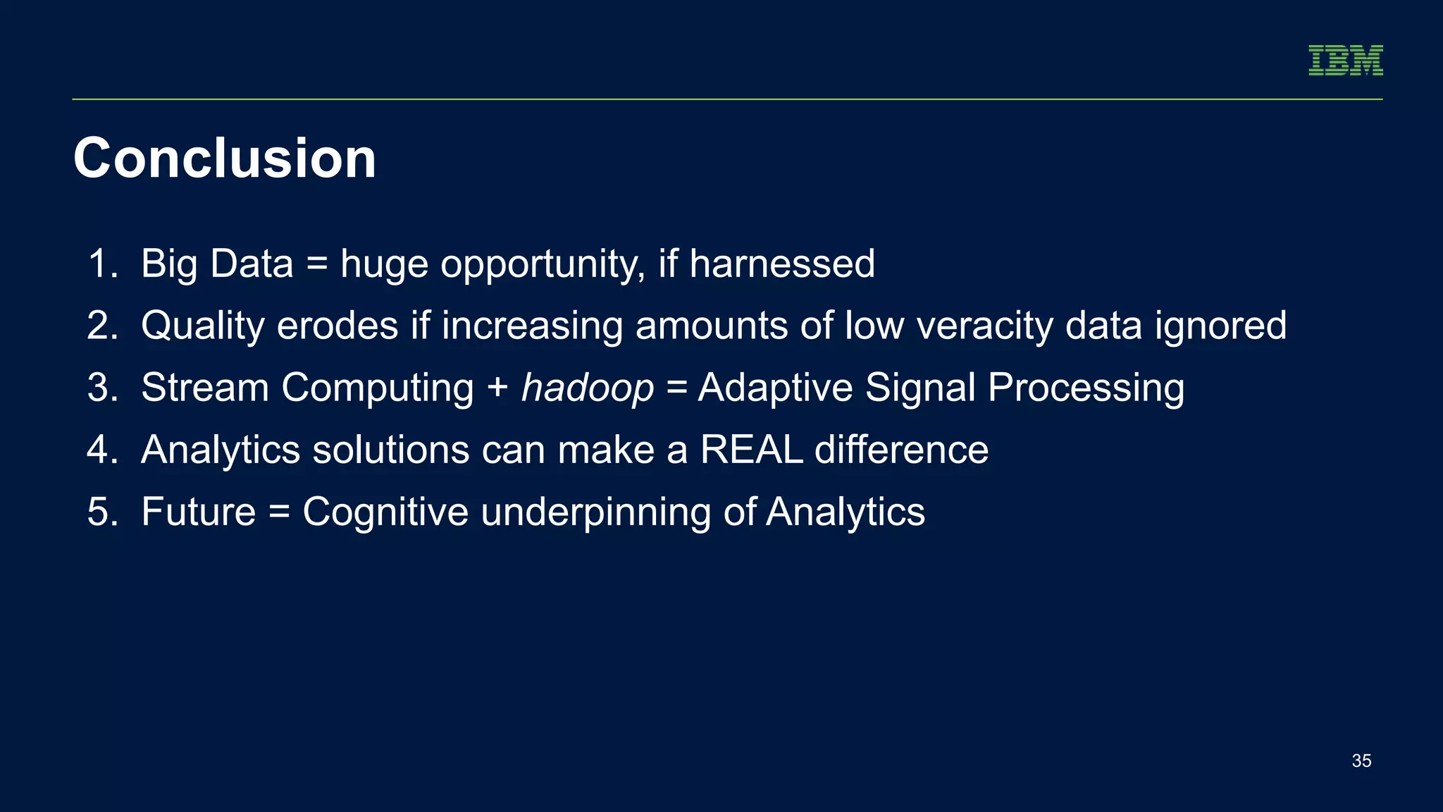 Conclusion 
35 
1. Big Data = huge opportunity, if harnessed 
2. Quality erodes if increasing amounts of low veracity data ignored 
3. Stream Computing + hadoop = Adaptive Signal Processing 
4. Analytics solutions can make a REAL difference 
5. Future = Cognitive underpinning of Analytics 
 