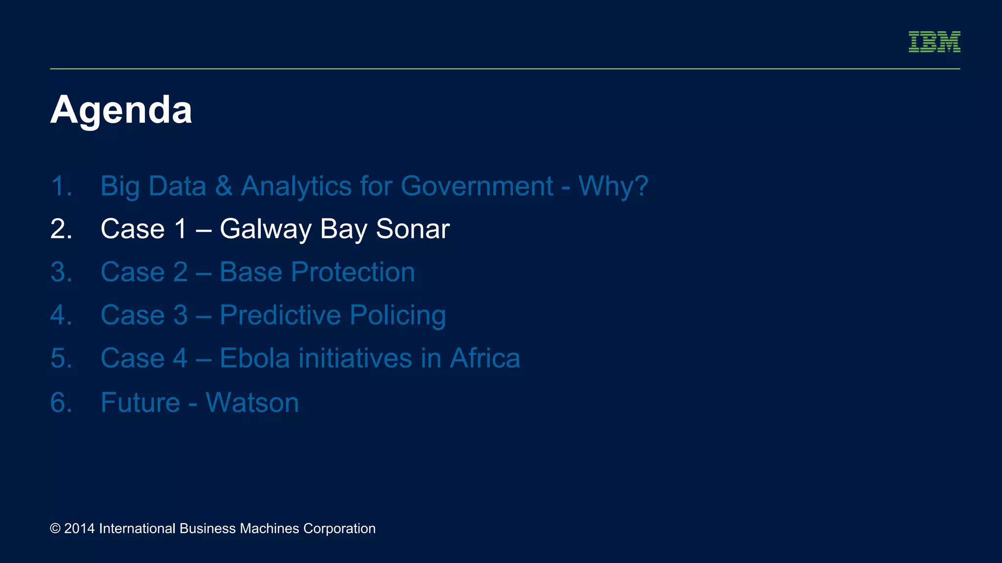 Agenda 
1. Big Data & Analytics for Government - Why? 
2. Case 1 – Galway Bay Sonar 
3. Case 2 – Base Protection 
4. Case 3 – Predictive Policing 
5. Case 4 – Ebola initiatives in Africa 
6. Future - Watson 
© 2014 International Business Machines Corporation 
 