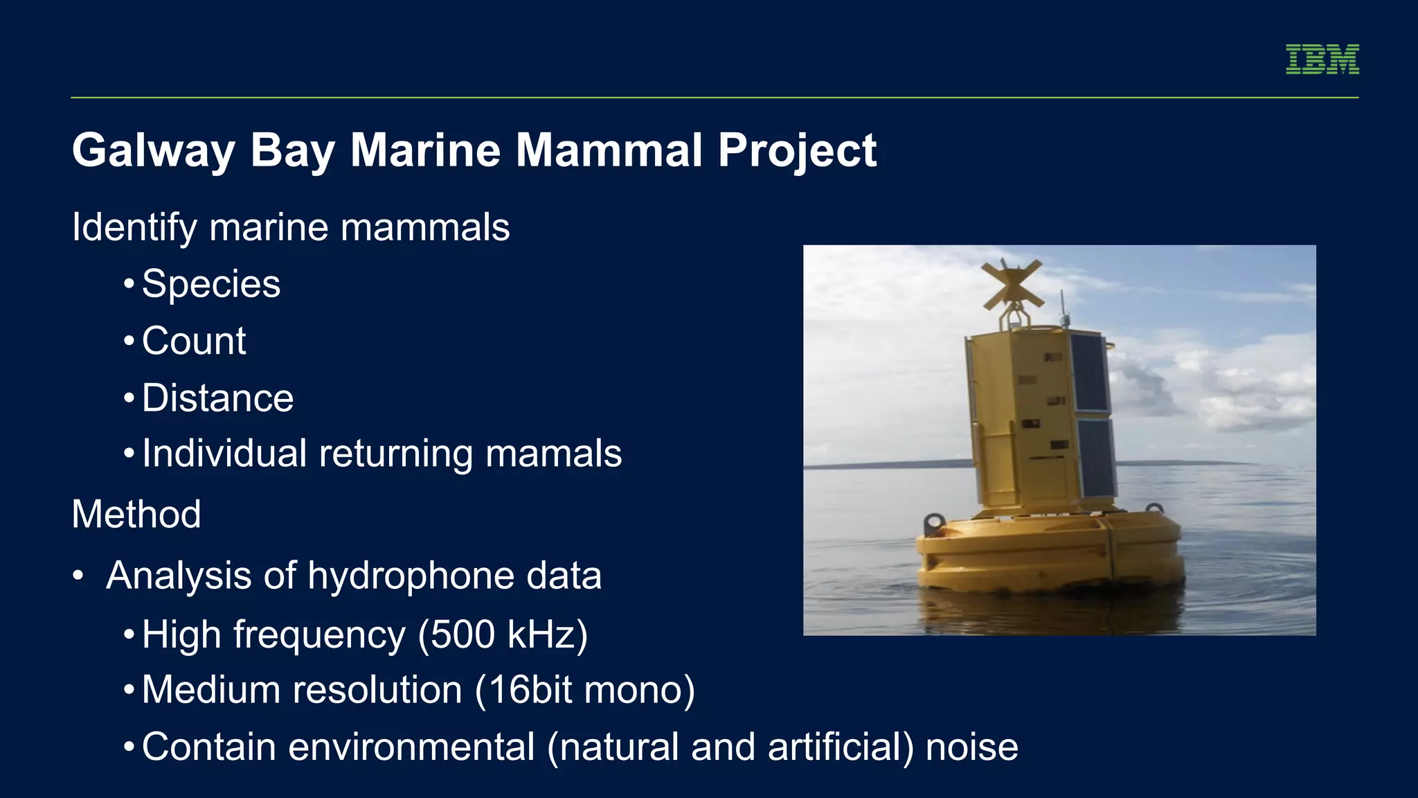 Galway Bay Marine Mammal Project 
Identify marine mammals 
• Species 
• Count 
• Distance 
• Individual returning mamals 
Method 
• Analysis of hydrophone data 
• High frequency (500 kHz) 
• Medium resolution (16bit mono) 
• Contain environmental (natural and artificial) noise 
 