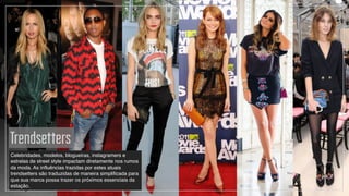 Trendsetters
Celebridades, modelos, blogueiras, instagramers e
estrelas de street style impactam diretamente nos rumos
da moda. As influências trazidas por estes atuais
trendsetters são traduzidas de maneira simplificada para
que sua marca possa trazer os próximos essenciais da
estação.
 