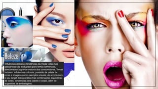 Beleza
Influências globais e tendências da moda vistas nas
passarelas são traduzidos para temas comerciais,
direcionados à grande maioria dos consumidores. Temas
incluem: influências culturais, previsão de paleta de
cores e imagens como exemplos visuais, de acordo com
o seu target. Cada análise traz combinações especificas
de cores, tendências para cabelo e corpo, além de
sugestões de embalagens.
 