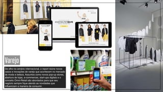 Varejo
De olho no cenário internacional, o report reúne novos
casos e inovações de varejo que acontecem no mercado
de moda e beleza. Assuntos como novos pop-up stores,
abertura de lojas, e-commerces, start-ups digitais e o
conceito Omni-Retail são abordados para que seu
negócio sempre fique atendo as novidades que
influenciam a maneira de consumir.
 
