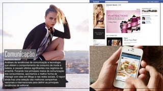 Comunicação
Análises de tendências de comunicação e tecnologia
que afetam o comportamento de consumo de moda e
beleza, e causam efeitos significantes nos negócios de
amanhã. Focando nos principais meios de comunicação
dos consumidores, apontamos a melhor forma de
interagir com eles em Blogs e nas redes sociais. O report
ainda traz uma seleção das melhores campanhas
nacionais e internacionais para definir as principais
tendências de editorial.
 