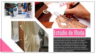 Consultorias personalizadas de tendências de moda, com
acompanhamento durante o processo de criação e
desenvolvimento de produto. O objetivo é auxiliar sua
empresa a criar coleções alinhadas com as novas
tendências e oportunidades de negócios no mercado.!
Desenvolvimento de planos de compras de atacado
baseado no histórico da marca para trazer aumentar os
ganhos e diminuir desperdícios.
Estúdio de Moda
 