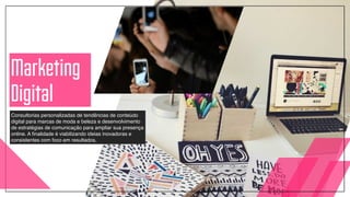 Consultorias personalizadas de tendências de conteúdo
digital para marcas de moda e beleza e desenvolvimento
de estratégias de comunicação para ampliar sua presença
online. A finalidade é viabilizando ideias inovadoras e
consistentes com foco em resultados.
Marketing
Digital
 