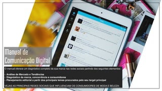 O manual oferece um diagnóstico completo da sua marca nas redes sociais partindo dos seguintes elementos:!
!
- Análise de Mercado e Tendências!
- Diagnóstico da marca, concorrência e consumidores!
- Planejamento editorial a partir dos principais temas procurados pelo seu target principal !
!
VEJAS AS PRINCIPAIS REDES SOCIAIS QUE INFLUENCIAM OS CONSUMIDORES DE MODA E BELEZA:
Manual de
Comunicação Digital
 