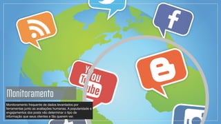Monitoramento frequente de dados levantados por
ferramentas junto as avaliações humanas. A popularidade e
engajamentos dos posts vão determinar o tipo de
informação que seus clientes e fãs querem ver.
Monitoramento
 
