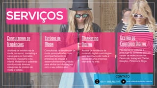 SERVIÇOS
Marketing
Digital
Estúdio de
Moda
Consultoria de
Tendências
Gestão de
Conteúdo Digital
Planejamento editorial e
produção de conteúdo para os
canais de redes os sociais
Facebook, Instagram, Twitter,
Google+, Pinterest e blogs.
Análise de tendência de
conteúdo digital e estratégias
para sua marca de moda e
beleza ter uma presença
relevante na web.
+55 11 983.452.797!
CONTATO
5 ana.salles@stylecity.com.brm
Consultorias de tendências de
moda personalizadas, com
acompanhamento no
processo de criação e
desenvolvimento de produto
para alinhar as informações
com o seu público-alvo.
Análises de tendências de
moda, consumo, marketing e
varejo para os mercados
feminino, masculino e/ou
infantil. Relatórios e palestras
com foco nas diversas
categorias de produto de
moda e beleza.
 
