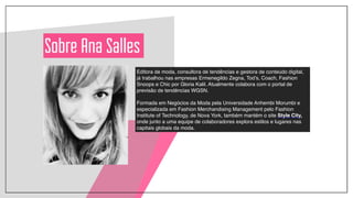 Sobre Ana Salles
Editora de moda, consultora de tendências e gestora de conteúdo digital,
já trabalhou nas empresas Ermenegildo Zegna, Tod’s, Coach, Fashion
Snoops e Chic por Gloria Kalil. Atualmente colabora com o portal de
previsão de tendências WGSN. !
!
Formada em Negócios da Moda pela Universidade Anhembi Morumbi e
especializada em Fashion Merchandising Management pelo Fashion
Institute of Technology, de Nova York, também mantém o site Style City,
onde junto a uma equipe de colaboradores explora estilos e lugares nas
capitais globais da moda.
 