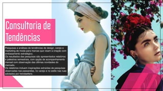 Pesquisas e análises de tendências de design, varejo e
marketing de moda para marcas que visam a criação com
embasamento estratégico. !
Os resultados das pesquisas são apresentados relatórios
e palestras semestrais, com opção de acompanhamento
mensal com observação das últimas novidades do
mercado.!
Os relatórios incluem inspirações extraídas de pesquisas
observadas nas passarelas, no varejo e no estilo nas ruas
adotados por trendsetters.
Consultoria de
Tendências
 
