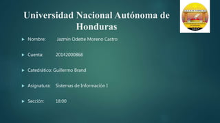 Universidad Nacional Autónoma de
Honduras
 Nombre: Jazmín Odette Moreno Castro
 Cuenta: 20142000868
 Catedrático: Guillermo Brand
 Asignatura: Sistemas de Información I
 Sección: 18:00
 