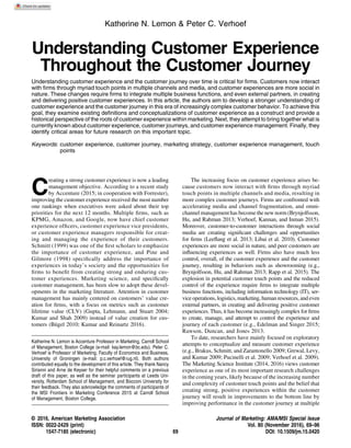 Katherine N. Lemon & Peter C. Verhoef
Understanding Customer Experience
Throughout the Customer Journey
Understanding customer experience and the customer journey over time is critical for ﬁrms. Customers now interact
with ﬁrms through myriad touch points in multiple channels and media, and customer experiences are more social in
nature. These changes require ﬁrms to integrate multiple business functions, and even external partners, in creating
and delivering positive customer experiences. In this article, the authors aim to develop a stronger understanding of
customer experience and the customer journey in this era of increasingly complex customer behavior. To achieve this
goal, they examine existing deﬁnitions and conceptualizations of customer experience as a construct and provide a
historical perspective of the roots of customer experience within marketing. Next, they attempt to bring together what is
currently known about customer experience, customer journeys, and customer experience management. Finally, they
identify critical areas for future research on this important topic.
Keywords: customer experience, customer journey, marketing strategy, customer experience management, touch
points
C
reating a strong customer experience is now a leading
management objective. According to a recent study
by Accenture (2015; in cooperation with Forrester),
improving the customer experience received the most number
one rankings when executives were asked about their top
priorities for the next 12 months. Multiple ﬁrms, such as
KPMG, Amazon, and Google, now have chief customer
experience ofﬁcers, customer experience vice presidents,
or customer experience managers responsible for creat-
ing and managing the experience of their customers.
Schmitt (1999) was one of the ﬁrst scholars to emphasize
the importance of customer experience, and Pine and
Gilmore (1998) speciﬁcally address the importance of
experiences in today’s society and the opportunities for
ﬁrms to beneﬁt from creating strong and enduring cus-
tomer experiences. Marketing science, and speciﬁcally
customer management, has been slow to adopt these devel-
opments in the marketing literature. Attention in customer
management has mainly centered on customers’ value cre-
ation for ﬁrms, with a focus on metrics such as customer
lifetime value (CLV) (Gupta, Lehmann, and Stuart 2004;
Kumar and Shah 2009) instead of value creation for cus-
tomers (Bügel 2010; Kumar and Reinartz 2016).
The increasing focus on customer experience arises be-
cause customers now interact with ﬁrms through myriad
touch points in multiple channels and media, resulting in
more complex customer journeys. Firms are confronted with
accelerating media and channel fragmentation, and omni-
channel management has become the new norm (Brynjolfsson,
Hu, and Rahman 2013; Verhoef, Kannan, and Inman 2015).
Moreover, customer-to-customer interactions through social
media are creating signiﬁcant challenges and opportunities
for ﬁrms (Leeﬂang et al. 2013; Libai et al. 2010). Customer
experiences are more social in nature, and peer customers are
inﬂuencing experiences as well. Firms also have much less
control, overall, of the customer experience and the customer
journey, resulting in behaviors such as showrooming (e.g.,
Brynjolfsson, Hu, and Rahman 2013; Rapp et al. 2015). The
explosion in potential customer touch points and the reduced
control of the experience require ﬁrms to integrate multiple
business functions, including information technology (IT), ser-
vice operations, logistics, marketing, human resources, and even
external partners, in creating and delivering positive customer
experiences. Thus, it has become increasingly complex for ﬁrms
to create, manage, and attempt to control the experience and
journey of each customer (e.g., Edelman and Singer 2015;
Rawson, Duncan, and Jones 2013.
To date, researchers have mainly focused on exploratory
attempts to conceptualize and measure customer experience
(e.g., Brakus, Schmitt, and Zarantonello 2009; Grewal, Levy,
and Kumar 2009; Pucinelli et al. 2009; Verhoef et al. 2009).
The Marketing Science Institute (2014, 2016) views customer
experience as one of its most important research challenges
in the coming years, likely because of the increasing number
and complexity of customer touch points and the belief that
creating strong, positive experiences within the customer
journey will result in improvements to the bottom line by
improving performance in the customer journey at multiple
Katherine N. Lemon is Accenture Professor in Marketing, Carroll School
of Management, Boston College (e-mail: kay.lemon@bc.edu). Peter C.
Verhoef is Professor of Marketing, Faculty of Economics and Business,
University of Groningen (e-mail: p.c.verhoef@rug.nl). Both authors
contributed equally to the development of this article. They thank Nancy
Sirianni and Arne de Keyser for their helpful comments on a previous
draft of this paper, as well as the seminar participants at Leeds Uni-
versity, Rotterdam School of Management, and Bocconi University for
their feedback. They also acknowledge the comments of participants of
the MSI Frontiers in Marketing Conference 2015 at Carroll School
of Management, Boston College.
© 2016, American Marketing Association Journal of Marketing: AMA/MSI Special Issue
ISSN: 0022-2429 (print) Vol. 80 (November 2016), 69–96
1547-7185 (electronic) DOI: 10.1509/jm.15.0420
69
 