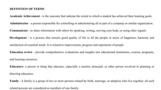 DEFINITION OF TERMS
Academic Achievement - is the outcome that indicate the extent to which a student has achieved their learning goals.
Administrator - a person responsible for controlling or administering all or part of a company or similar organization.
Communicate - to share information with others by speaking, writing, moving your body, or using other signals:
Development - is a process that ensures good quality of life to all the people in terms of happiness, harmony and
satisfaction of essential needs. It is related to improvement, progress and aspirations of people.
Education review - provide comprehensive evaluations and insights into educational institutions, courses, programs,
and learning resources.
Educators- a person or thing that educates, especially a teacher, principal, or other person involved in planning or
directing education.
Family - A family is a group of two or more persons related by birth, marriage, or adoption who live together; all such
related persons are considered as members of one family.
 
