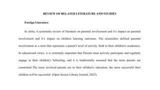 REVIEW OF RELATED LITERATURE AND STUDIES
Foreign Literature
In china, A systematic review of literature on parental involvement and it’s impact on parental
involvement and it’s impact on children learning outcomes. The researchers defined parental
involvement as a term that represents a parent's level of activity. hold in their children's academics.
In educational views, it is extremely important that Parents must actively participate and regularly
engage in their children's Schooling, and it is traditionally assumed that the more parents are
committed The more involved parents are in their children's education, the more successful their
children will be successful (Open Access Library Journal, 2023).
 