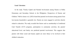 Local Literature
In the study "Family Capital and Parental Involvement among Parents in Public
Elementary and Secondary Schools in the Philippines: Perspectives of Parents and
Children," Melvin Jamar et al. (2023) found that parental involvement among parents from
low-income households is generally low. Parents are more engaged in activities directly
related to education. The study revealed that factors such as membership in Conditional
Cash Transfer (CCT) programs, participation in community activities, the parents'
educational level, and family size predicted parental involvement. This suggests that
parents with better social and human capital are more likely to be involved in their
children’s education.
 
