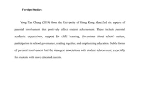 Foreign Studies
Yong Tan Cheng (2019) from the University of Hong Kong identified six aspects of
parental involvement that positively affect student achievement. These include parental
academic expectations, support for child learning, discussions about school matters,
participation in school governance, reading together, and emphasizing education. Subtle forms
of parental involvement had the strongest associations with student achievement, especially
for students with more educated parents.
 