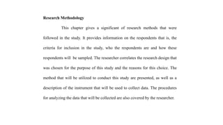 Research Methodology
This chapter gives a significant of research methods that were
followed in the study. It provides information on the respondents that is, the
criteria for inclusion in the study, who the respondents are and how these
respondents will be sampled. The researcher correlates the research design that
was chosen for the purpose of this study and the reasons for this choice. The
method that will be utilized to conduct this study are presented, as well as a
description of the instrument that will be used to collect data. The procedures
for analyzing the data that will be collected are also covered by the researcher.
 