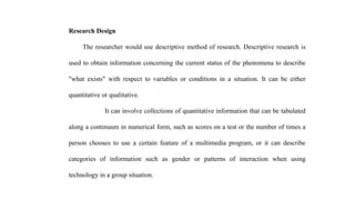 Research Design
The researcher would use descriptive method of research. Descriptive research is
used to obtain information concerning the current status of the phenomena to describe
"what exists" with respect to variables or conditions in a situation. It can be either
quantitative or qualitative.
It can involve collections of quantitative information that can be tabulated
along a continuum in numerical form, such as scores on a test or the number of times a
person chooses to use a certain feature of a multimedia program, or it can describe
categories of information such as gender or patterns of interaction when using
technology in a group situation.
 