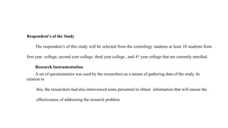 Respondent’s of the Study
The respondent’s of this study will be selected from the crminilogy students at least 10 students from
first year college, second year college, third year college , and 4th
year college that are currently enrolled.
Research Instrumentation
A set of questionnaires was used by the researchers as a means of gathering data of the study. In
relation to
this, the researchers had also interviewed some personnel to obtain information that will ensure the
effectiveness of addressing the research problem
 