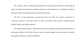 The researcher used a self-prepared questionnaire for gathering data needed in determining the
impact of parental involvement in academic achievement and performance in criminology students in
John Paul College. The questionnaires are consisted of two parts.
The Part I of the questionnaire assessed the factors that affect the academic performance of
criminology students in John Paul College in terms of academic results, behavior, learning process,
financial stability, and students attention.
Part II determined the impact of parental involvement in academic achievement and performance in
criminology students in John Paul College in terms of parental support, treatment, types of discipline,
types parents occupation, and time availabilility.
 