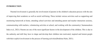 INTRODUCTION
Parental involvement is generally the involvement of parents in the children's education process with the aim
of improving their academic as well as social well-being. These include various activities such as supporting and
monitoring homework at home, attending school activities and attending parent and teacher interaction sessions,
communicating with teachers, volunteering activities at school, and working with the community.( Sumanasekera
Indu et al., 2021). Parents are one of the most significant factors in the development of the children. This is due to
the authority and skill they have to shape and develop their children into motivated, inspired and lenient people
with their explicit involvement in the process of learning activities(Ibrahima Naite, 2021).
 