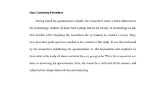 Data Gathering Procedure
Having found the questionnaire reliable, the researchers wrote a letter addressed to
the criminology students of John Paul College and to the faculty of criminology to ask
their humble office forgiving the researchers the permission to conduct a survey. They
have provided guide questions needed in the conduct of the study. It was then followed
by the researchers distributing the questionnaires to the respondents and explained to
them what is the study all about and what they are going to do. When the respondents are
done in answering the questionnaire form, the researchers collected all the answers and
subjected for interpretation of data and analyzing.
 