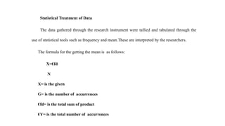 Statistical Treatment of Data
The data gathered through the research instrument were tallied and tabulated through the
use of statistical tools such as frequency and mean.These are interpreted by the researchers.
The formula for the getting the mean is as follows:
X=€fd
N
X= is the given
G= is the number of accurrences
€fd= is the total sum of product
€Y= is the total number of accurrences
 
