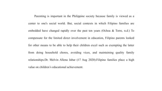 Parenting is important in the Philippine society because family is viewed as a
center to one's social world. But, social contexts in which Filipino families are
embedded have changed rapidly over the past ten years (Ochoa & Torre, n.d.) To
compensate for the limited direct involvement in education, Filipino parents looked
for other means to be able to help their children excel such as exempting the latter
from doing household chores, avoiding vices, and maintaining quality family
relationships.Dr. Melvin Allena Jabar (17 Aug 2020).Filipino families place a high
value on children’s educational achievement.
 
