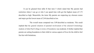 It can be gleaned from table II that item 5 which stated that My parents had
restriction where I can go or who I can spend time with got the highest mean of 3.73
described as high. Meanwhile, the items My parents are respecting my choosen course
and major got the lowest mean of 2.44 described as low.
The overall mean computed was 3.09 described as moderate. This result
implied that the general situation of parental involvement of the selected Criminology
students of John Paul College in terms of boundaries was moderate. It further implied that
parents are setting boundaries to their child in various aspects of lives for the child to feel
free but with limitations.
 