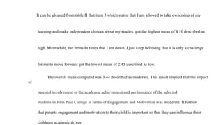 It can be gleaned from table II that item 3 which stated that I am allowed to take ownership of my
learning and make independent choices about my studies. got the highest mean of 4.10 described as
high. Meanwhile, the items In times that I am down, I just keep believing that it is only a challenge
for me to move forward got the lowest mean of 2.45 described as low.
The overall mean computed was 3.44 described as moderate. This result implied that the impact
of
parental involvement in the academic achievement and performance of the selected
students in John Paul College in terms of Engagement and Motivation was moderate. It further
that parents engagement and motivation to their child is important so that they can influence their
childrens academic drives
 