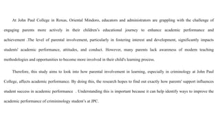 At John Paul College in Roxas, Oriental Mindoro, educators and administrators are grappling with the challenge of
engaging parents more actively in their children’s educational journey to enhance academic performance and
achievement .The level of parental involvement, particularly in fostering interest and development, significantly impacts
students' academic performance, attitudes, and conduct. However, many parents lack awareness of modern teaching
methodologies and opportunities to become more involved in their child's learning process.
Therefore, this study aims to look into how parental involvement in learning, especially in criminology at John Paul
College, affects academic performance. By doing this, the research hopes to find out exactly how parents' support influences
student success in academic performance . Understanding this is important because it can help identify ways to improve the
academic performance of crimininology student’s at JPC.
 