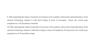 9. That concerning the impact of parental involvement in the academic achievement and performance of the
selected Criminology students in John Paul College in terms of Assesment Scores, the overall mean
computed was 3.05 described as moderate.
10. That concerning the impact of parental involvement in the academic achievement and performance of the
selected Criminology students in John Paul College in terms of Completion of Coursework, the overall mean
computed was 3.58 described as high.
 