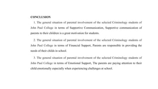 CONCLUSION
1. The general situation of parental involvement of the selected Criminology students of
John Paul College in terms of Supportive Communication, Supportive communication of
parents to their children is a great motivation for students.
2. The general situation of parental involvement of the selected Criminology students of
John Paul College in terms of Financial Support, Parents are responsible in providing the
needs of their childs in school.
3. The general situation of parental involvement of the selected Criminology students of
John Paul College in terms of Emotional Support, The parents are paying attention to their
child emotionally especially when experiencing challenges at school.
 