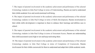 7. The impact of parental involvement in the academic achievement and performance of the selected
Criminology students in John Paul College in terms of Understanding, Parents are tend to understand
their childs academic lives and social-emotional well-being.
8. The impact of parental involvement in the academic achievement and performance of the selected
Criminology students in John Paul College in terms of Skills Development, Parents involvement to
their childs skills development is important to them to enhance their learnings and abilities uses in
school.
9. The impact of parental involvement in the academic achievement and performance of the selected
Criminology students in John Paul College in terms of Assesment Scores, Parents are understanding
their child assessment scores high or not and keep motivating them.
10. The impact of parental involvement in the academic achievement and performance of the selected
Criminology students in John Paul College in terms of Completion of Coursework, Parents
involvement for their childs coursework for them to understand and adapt their childs academic needs.
 